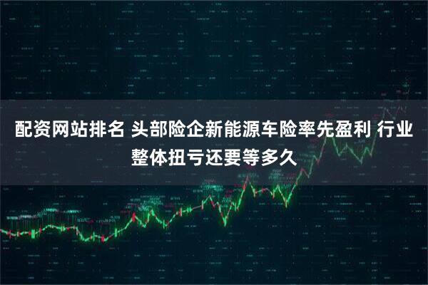 配资网站排名 头部险企新能源车险率先盈利 行业整体扭亏还要等多久