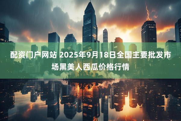 配资门户网站 2025年9月18日全国主要批发市场黑美人西瓜价格行情