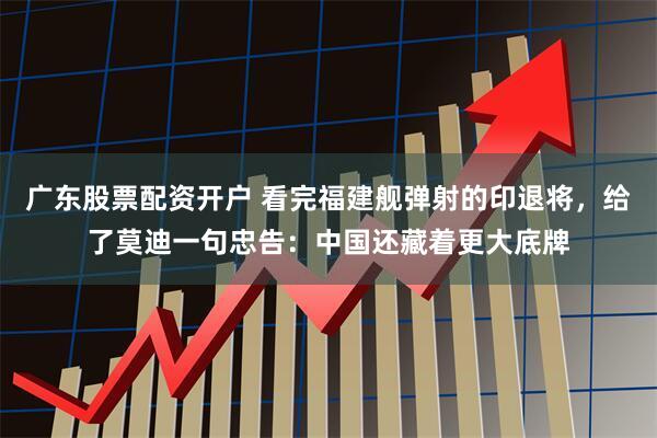 广东股票配资开户 看完福建舰弹射的印退将，给了莫迪一句忠告：中国还藏着更大底牌