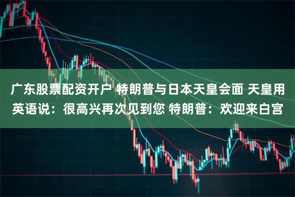 广东股票配资开户 特朗普与日本天皇会面 天皇用英语说：很高兴再次见到您 特朗普：欢迎来白宫