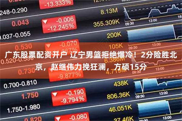 广东股票配资开户 辽宁男篮拒绝爆冷！2分险胜北京，赵继伟力挽狂澜，方硕15分