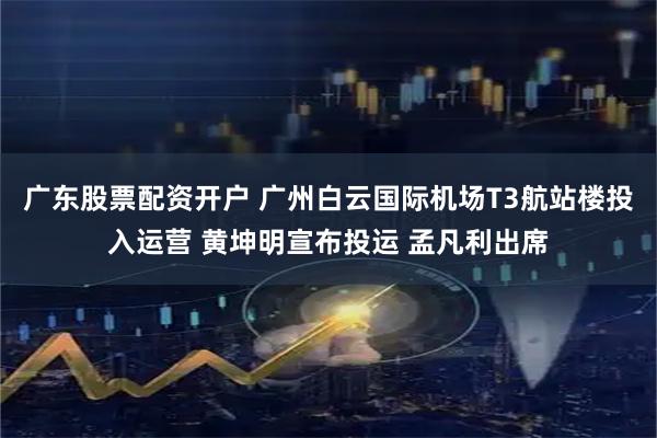 广东股票配资开户 广州白云国际机场T3航站楼投入运营 黄坤明宣布投运 孟凡利出席