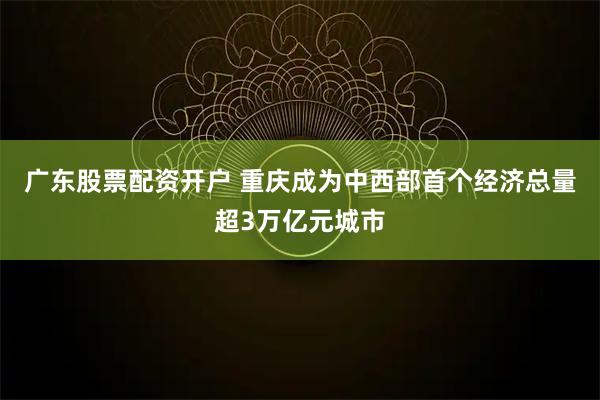 广东股票配资开户 重庆成为中西部首个经济总量超3万亿元城市