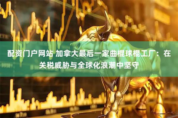 配资门户网站 加拿大最后一家曲棍球棍工厂:在关税威胁与全球化浪潮中坚守