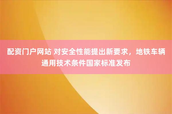 配资门户网站 对安全性能提出新要求，地铁车辆通用技术条件国家标准发布
