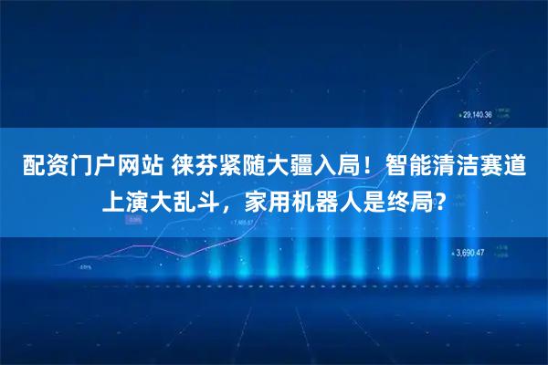 配资门户网站 徕芬紧随大疆入局！智能清洁赛道上演大乱斗，家用机器人是终局？