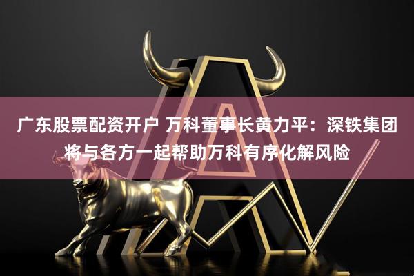 广东股票配资开户 万科董事长黄力平：深铁集团将与各方一起帮助万科有序化解风险