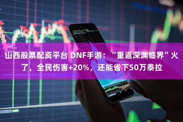 山西股票配资平台 DNF手游：“重返深渊临界”火了，全民伤害+20%，还能省下50万泰拉