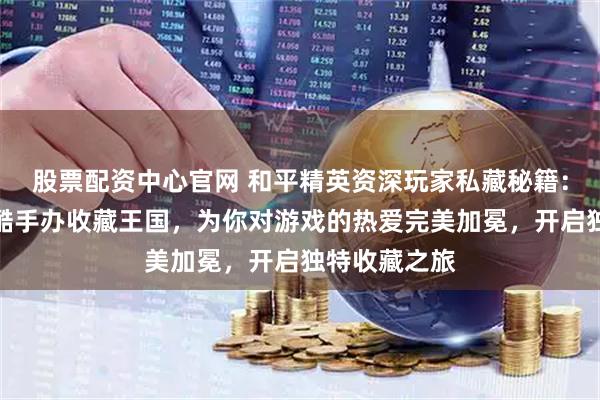 股票配资中心官网 和平精英资深玩家私藏秘籍：如何打造超酷手办收藏王国，为你对游戏的热爱完美加冕，开启独特收藏之旅