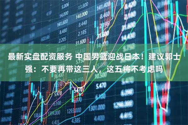 最新实盘配资服务 中国男篮迎战日本！建议郭士强：不要再带这三人，这五将不考虑吗
