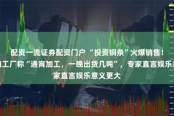 配资一流证券配资门户 “投资铜条”火爆销售！有金属加工厂称“通宵加工，一晚出货几吨”，专家直言娱乐意义更大