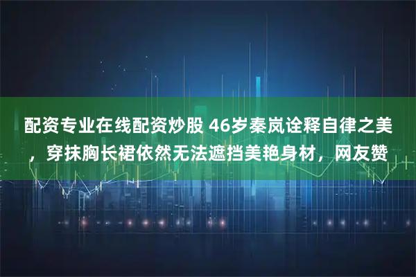 配资专业在线配资炒股 46岁秦岚诠释自律之美，穿抹胸长裙依然无法遮挡美艳身材，网友赞