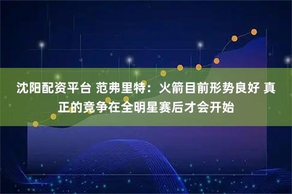 沈阳配资平台 范弗里特：火箭目前形势良好 真正的竞争在全明星赛后才会开始