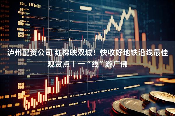 泸州配资公司 红棉映双城！快收好地铁沿线最佳观赏点丨一“线”游广佛