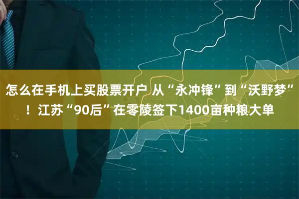 怎么在手机上买股票开户 从“永冲锋”到“沃野梦”！江苏“90后”在零陵签下1400亩种粮大单
