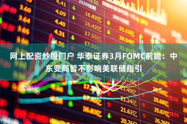 网上配资炒股门户 华泰证券3月FOMC前瞻：中东变局暂不影响美联储指引