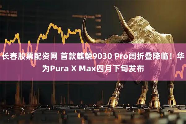 长春股票配资网 首款麒麟9030 Pro阔折叠降临！华为Pura X Max四月下旬发布