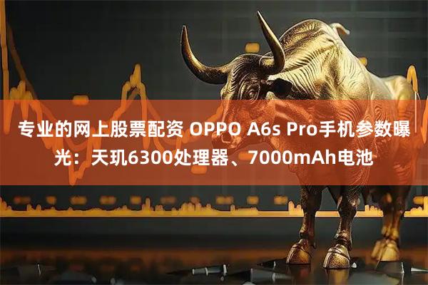 专业的网上股票配资 OPPO A6s Pro手机参数曝光：天玑6300处理器、7000mAh电池