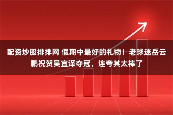 配资炒股排排网 假期中最好的礼物！老球迷岳云鹏祝贺吴宜泽夺冠，连夸其太棒了