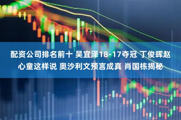 配资公司排名前十 吴宜泽18-17夺冠 丁俊晖赵心童这样说 奥沙利文预言成真 肖国栋揭秘