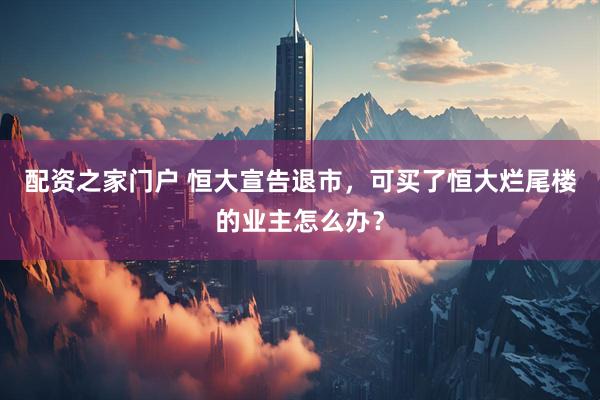 配资之家门户 恒大宣告退市，可买了恒大烂尾楼的业主怎么办？