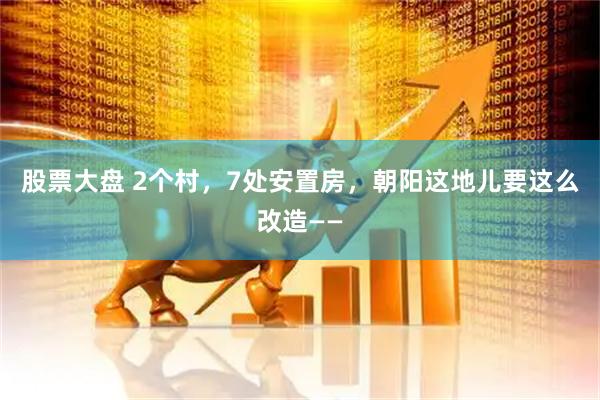 股票大盘 2个村，7处安置房，朝阳这地儿要这么改造——