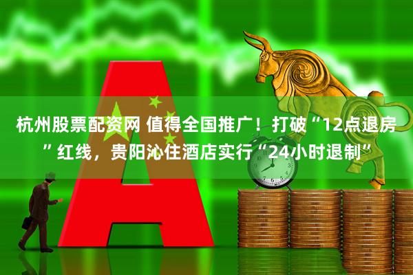 杭州股票配资网 值得全国推广！打破“12点退房”红线，贵阳沁住酒店实行“24小时退制”