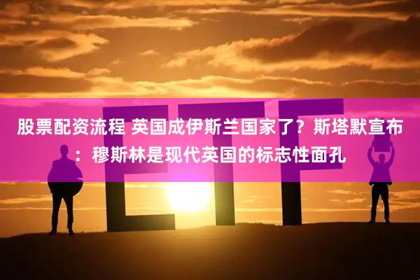 股票配资流程 英国成伊斯兰国家了？斯塔默宣布：穆斯林是现代英国的标志性面孔