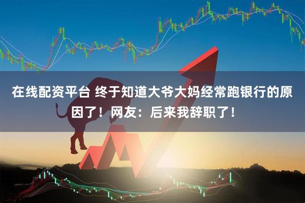 在线配资平台 终于知道大爷大妈经常跑银行的原因了！网友：后来我辞职了！