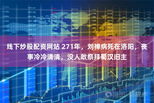 线下炒股配资网站 271年，刘禅病死在洛阳，丧事冷冷清清，没人敢祭拜蜀汉旧主
