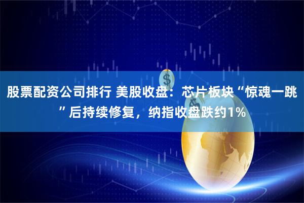 股票配资公司排行 美股收盘：芯片板块“惊魂一跳”后持续修复，纳指收盘跌约1%