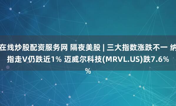 在线炒股配资服务网 隔夜美股 | 三大指数涨跌不一 纳指走V仍跌近1% 迈威尔科技(MRVL.US)跌7.6%