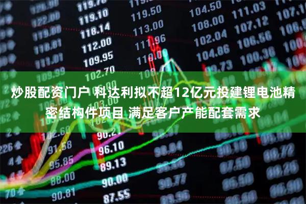 炒股配资门户 科达利拟不超12亿元投建锂电池精密结构件项目 满足客户产能配套需求