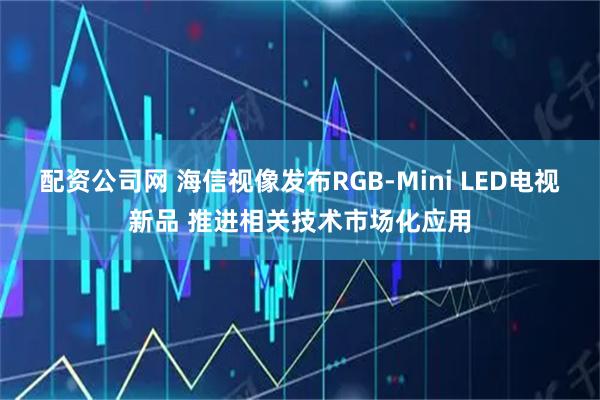 配资公司网 海信视像发布RGB-Mini LED电视新品 推进相关技术市场化应用